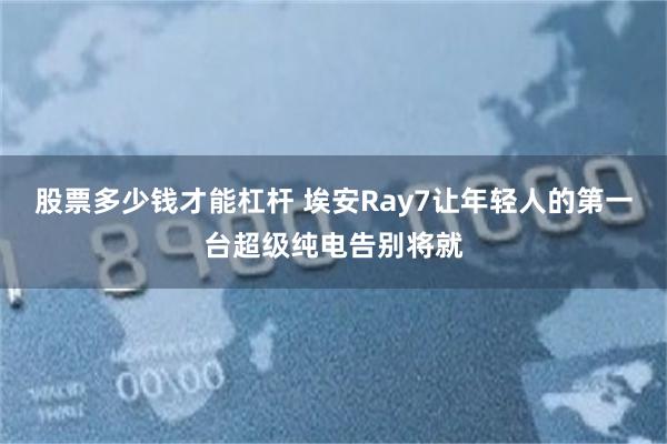 股票多少钱才能杠杆 埃安Ray7让年轻人的第一台超级纯电告别将就