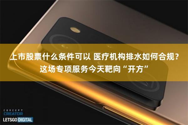 上市股票什么条件可以 医疗机构排水如何合规？这场专项服务今天靶向“开方”