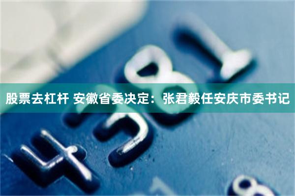 股票去杠杆 安徽省委决定：张君毅任安庆市委书记