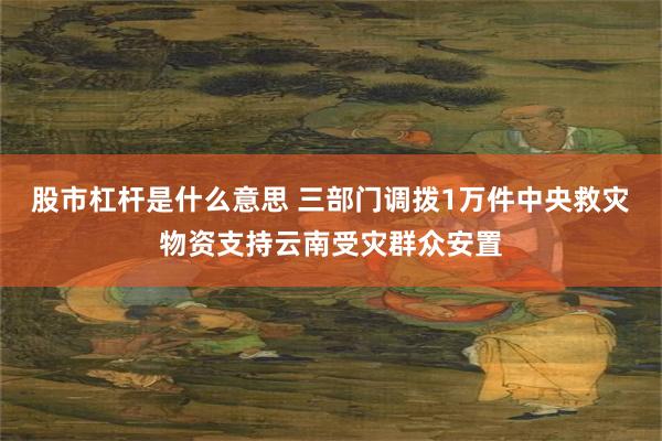 股市杠杆是什么意思 三部门调拨1万件中央救灾物资支持云南受灾群众安置