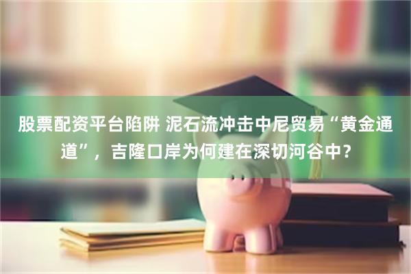 股票配资平台陷阱 泥石流冲击中尼贸易“黄金通道”，吉隆口岸为何建在深切河谷中？