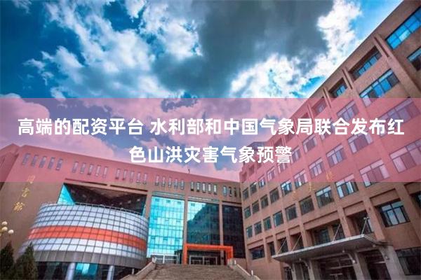 高端的配资平台 水利部和中国气象局联合发布红色山洪灾害气象预警