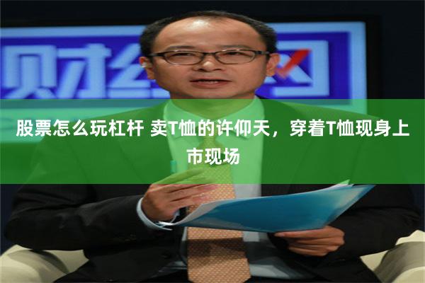 股票怎么玩杠杆 卖T恤的许仰天，穿着T恤现身上市现场