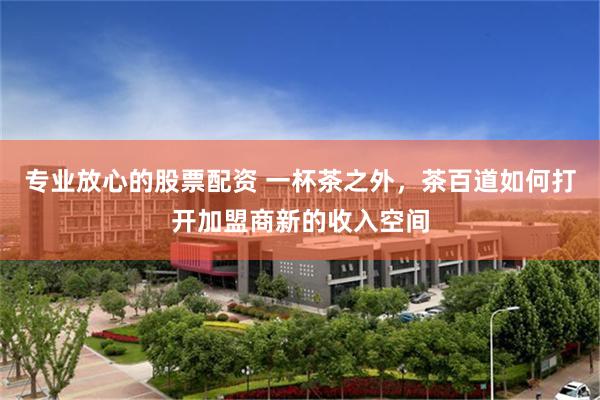 专业放心的股票配资 一杯茶之外，茶百道如何打开加盟商新的收入空间